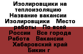 Изолировщики на теплоизоляцию › Название вакансии ­ Изолировщики › Место работы ­ По всей России - Все города Работа » Вакансии   . Хабаровский край,Бикин г.